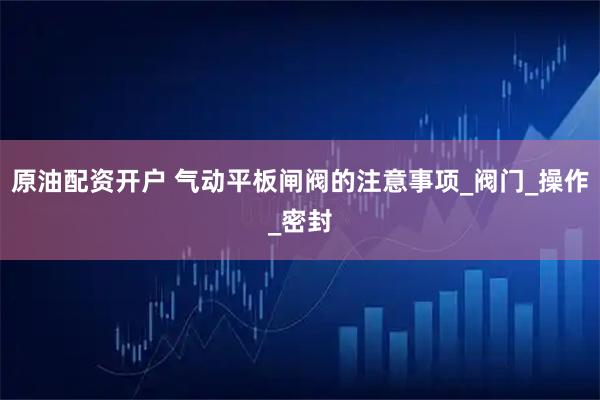 原油配资开户 气动平板闸阀的注意事项_阀门_操作_密封