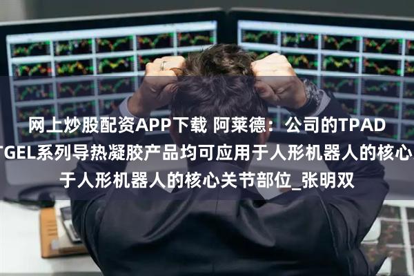 网上炒股配资APP下载 阿莱德：公司的TPAD系列导热垫片及TGEL系列导热凝胶产品均可应用于人形机器人的核心关节部位_张明双