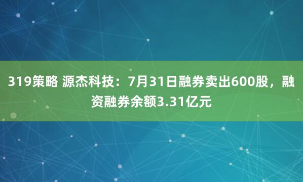319策略 源杰科技：7月31日融券卖出600股，融资融券余额3.31亿元