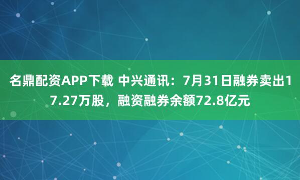 名鼎配资APP下载 中兴通讯：7月31日融券卖出17.27万股，融资融券余额72.8亿元