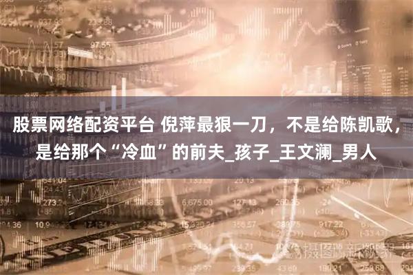 股票网络配资平台 倪萍最狠一刀，不是给陈凯歌，是给那个“冷血”的前夫_孩子_王文澜_男人