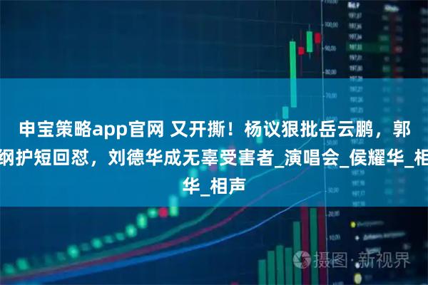 申宝策略app官网 又开撕！杨议狠批岳云鹏，郭德纲护短回怼，刘德华成无辜受害者_演唱会_侯耀华_相声