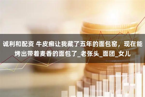 诚利和配资 牛皮癣让我藏了五年的面包窑，现在能烤出带着麦香的面包了_老张头_面团_女儿