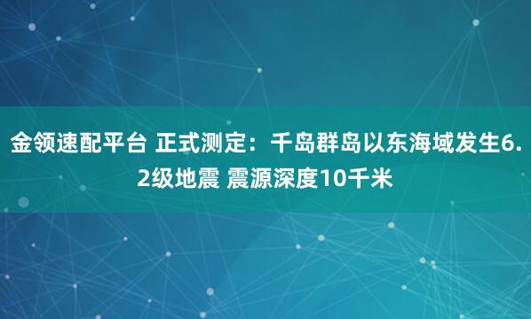 金领速配平台 正式测定：千岛群岛以东海域发生6.2级地震 震源深度10千米