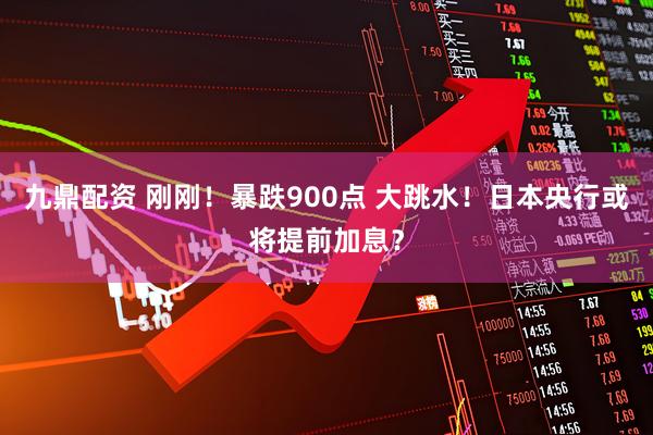 九鼎配资 刚刚！暴跌900点 大跳水！日本央行或将提前加息？