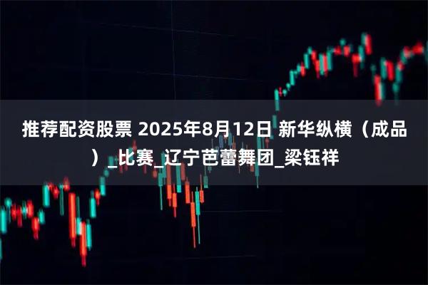 推荐配资股票 2025年8月12日 新华纵横（成品）_比赛_辽宁芭蕾舞团_梁钰祥