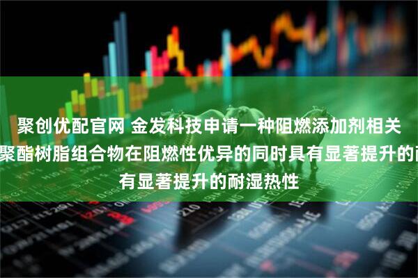 聚创优配官网 金发科技申请一种阻燃添加剂相关专利, 使聚酯树脂组合物在阻燃性优异的同时具有显著提升的耐湿热性