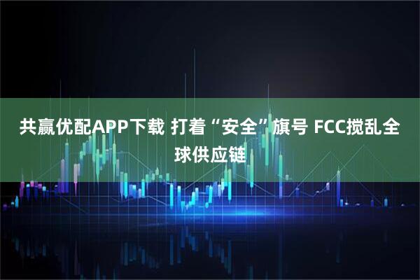 共赢优配APP下载 打着“安全”旗号 FCC搅乱全球供应链