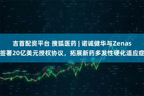 吉首配资平台 搜狐医药 | 诺诚健华与Zenas签署20亿美元授权协议,拓展新药多发性硬化适应症