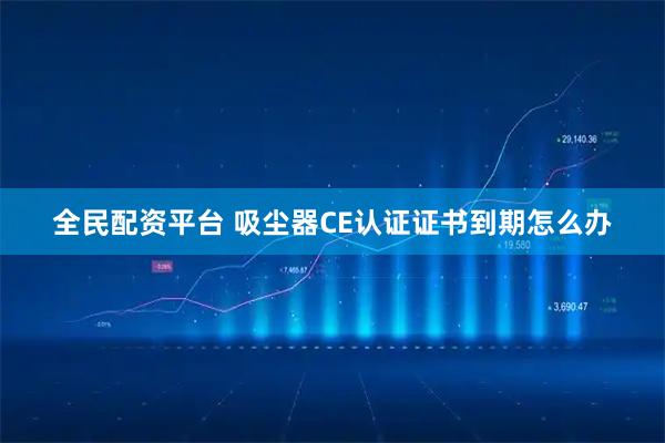 全民配资平台 吸尘器CE认证证书到期怎么办