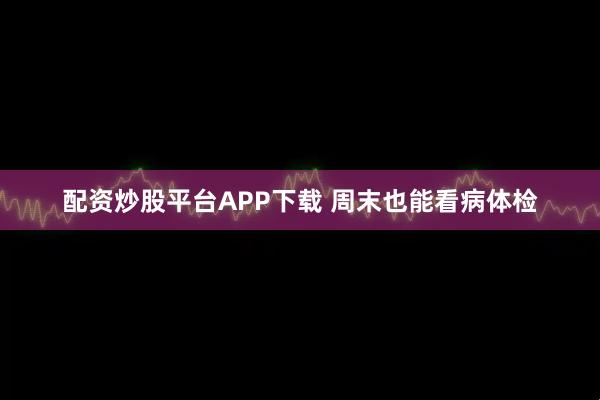 配资炒股平台APP下载 周末也能看病体检