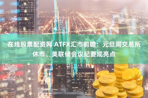 在线股票配资网 ATFX汇市前瞻：元旦周交易所休市、美联储会议纪要成亮点