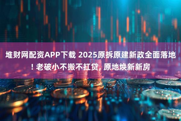 堆财网配资APP下载 2025原拆原建新政全面落地! 老破小不搬不扛贷, 原地焕新新房