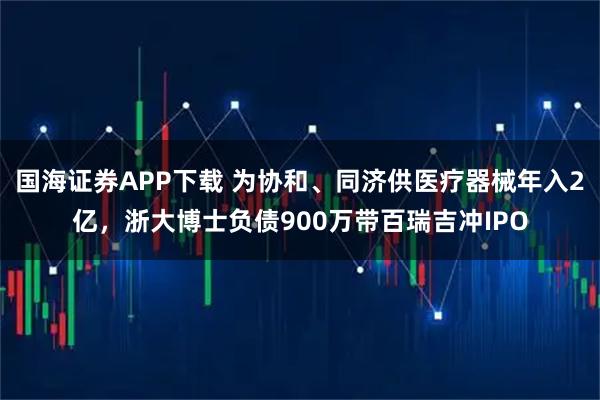 国海证券APP下载 为协和、同济供医疗器械年入2亿，浙大博士负债900万带百瑞吉冲IPO