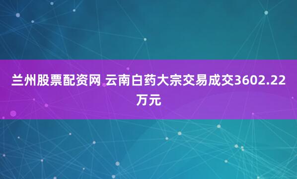 兰州股票配资网 云南白药大宗交易成交3602.22万元