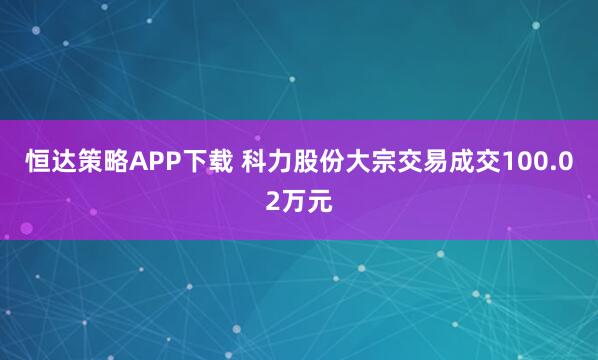 恒达策略APP下载 科力股份大宗交易成交100.02万元