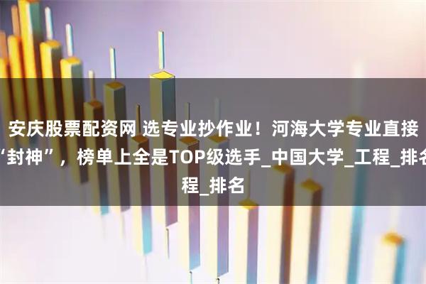 安庆股票配资网 选专业抄作业！河海大学专业直接“封神”，榜单上全是TOP级选手_中国大学_工程_排名