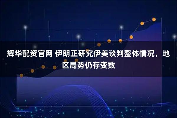 辉华配资官网 伊朗正研究伊美谈判整体情况，地区局势仍存变数