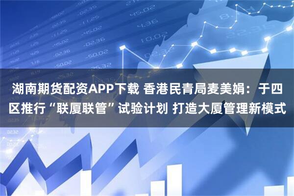 湖南期货配资APP下载 香港民青局麦美娟:于四区推行“联厦联管”试验计划 打造大厦管理新模式