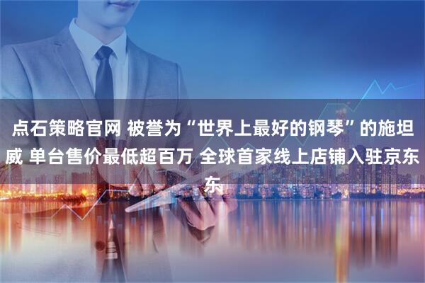 点石策略官网 被誉为“世界上最好的钢琴”的施坦威 单台售价最低超百万 全球首家线上店铺入驻京东