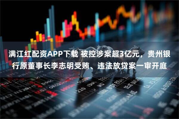 满江红配资APP下载 被控涉案超3亿元，贵州银行原董事长李志明受贿、违法放贷案一审开庭