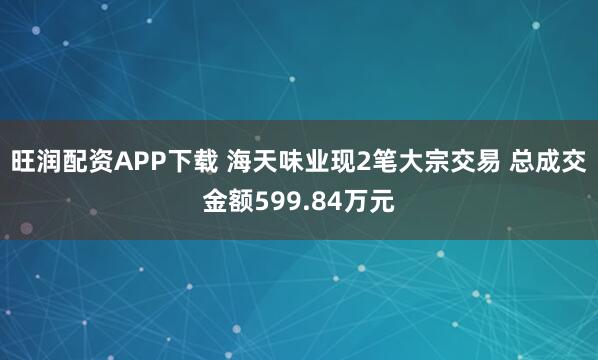 旺润配资APP下载 海天味业现2笔大宗交易 总成交金额599.84万元