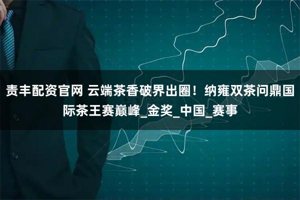 责丰配资官网 云端茶香破界出圈！纳雍双茶问鼎国际茶王赛巅峰_金奖_中国_赛事
