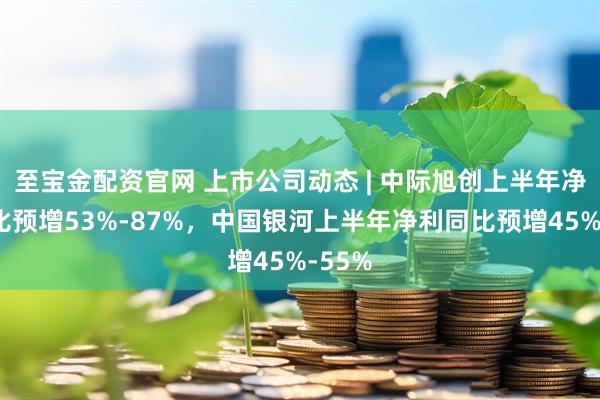 至宝金配资官网 上市公司动态 | 中际旭创上半年净利同比预增53%-87%，中国银河上半年净利同比预增45%-55%