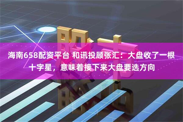 海南658配资平台 和讯投顾张汇：大盘收了一根十字星，意味着接下来大盘要选方向