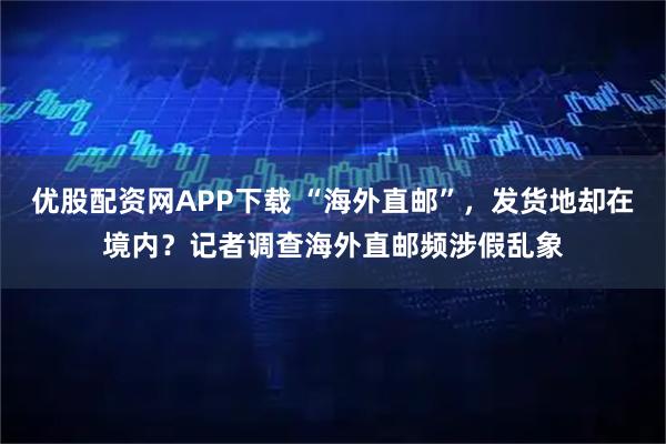 优股配资网APP下载 “海外直邮”，发货地却在境内？记者调查海外直邮频涉假乱象