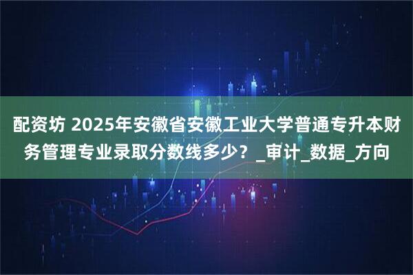 配资坊 2025年安徽省安徽工业大学普通专升本财务管理专业录取分数线多少？_审计_数据_方向