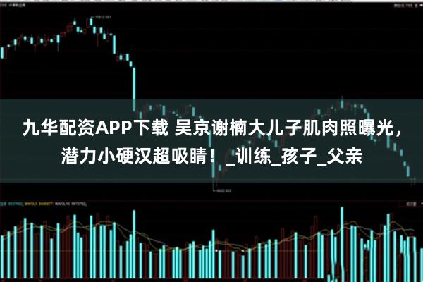 九华配资APP下载 吴京谢楠大儿子肌肉照曝光，潜力小硬汉超吸睛！_训练_孩子_父亲