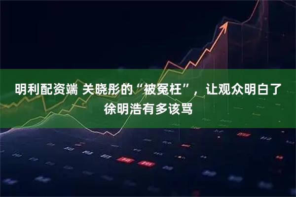 明利配资端 关晓彤的“被冤枉”，让观众明白了徐明浩有多该骂