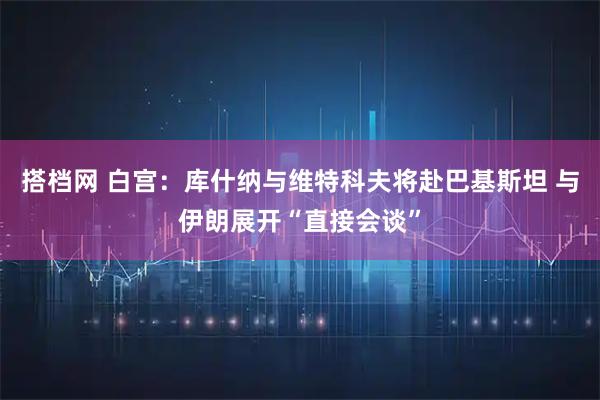 搭档网 白宫：库什纳与维特科夫将赴巴基斯坦 与伊朗展开“直接会谈”